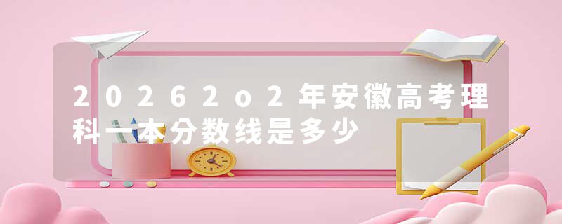 20262o2年安徽高考理科一本分数线是多少