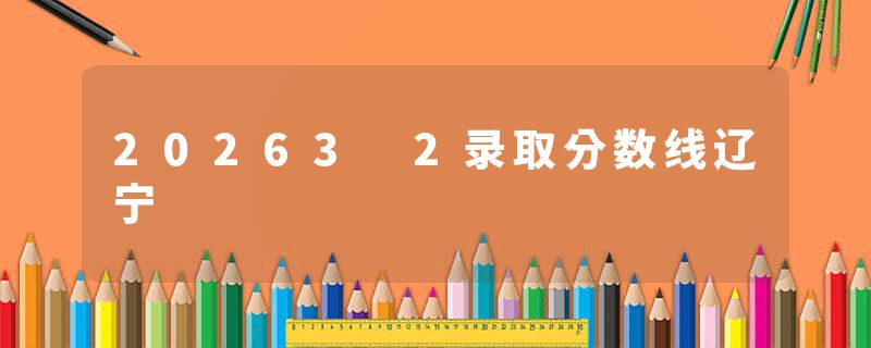 20263 2录取分数线辽宁