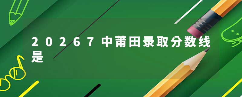 20267中莆田录取分数线是
