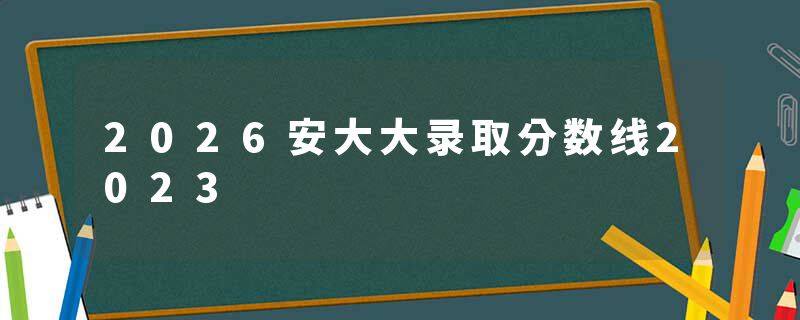 2026安大大录取分数线2023