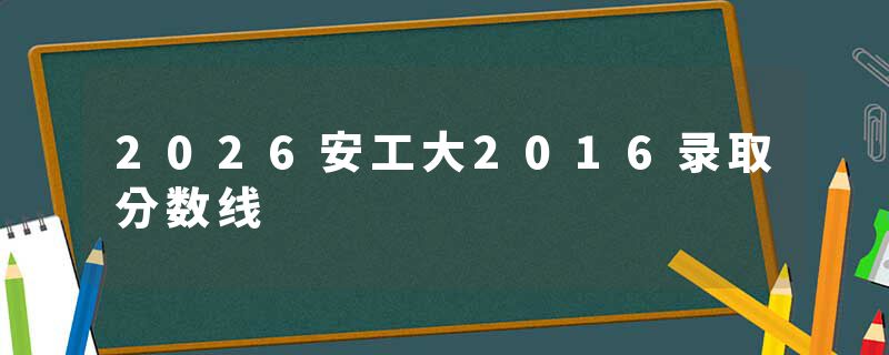 2026安工大2016录取分数线