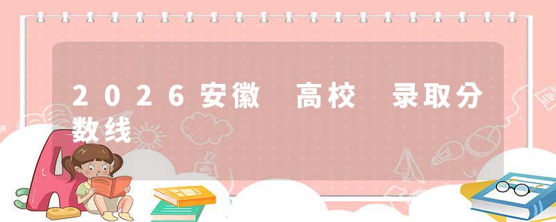 2026安徽 高校 录取分数线