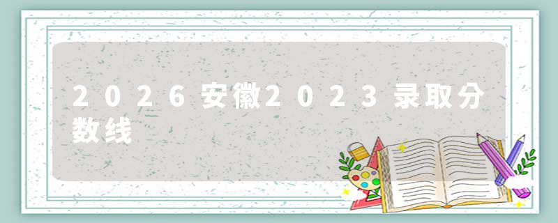 2026安徽2023录取分数线