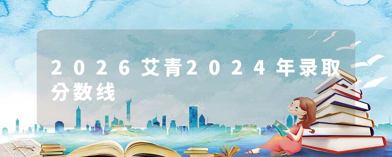 2026艾青2024年录取分数线