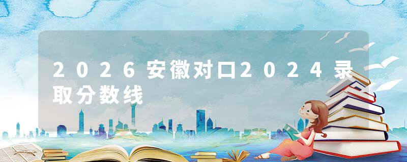 2026安徽对口2024录取分数线