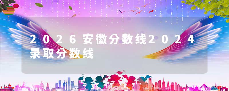 2026安徽分数线2024录取分数线