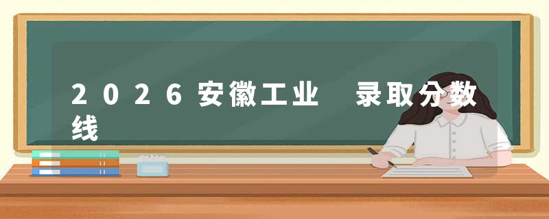 2026安徽工业 录取分数线