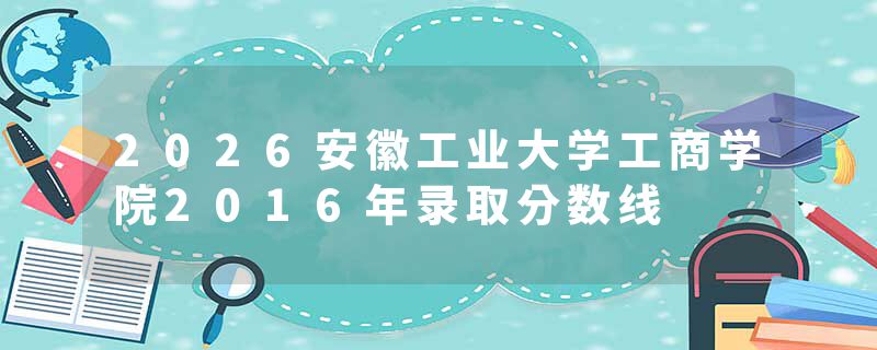 2026安徽工业大学工商学院2016年录取分数线