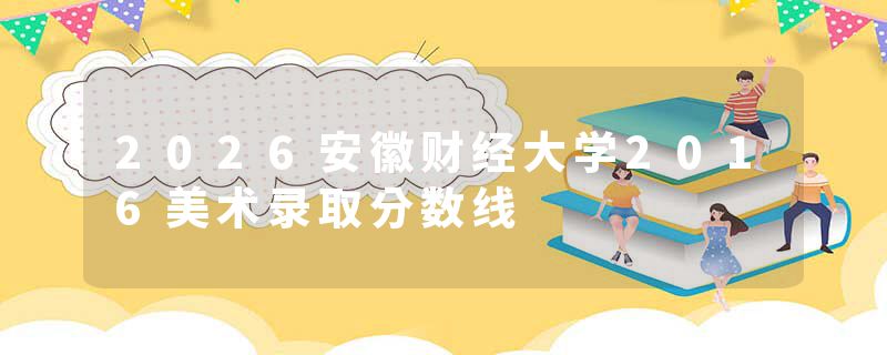 2026安徽财经大学2016美术录取分数线