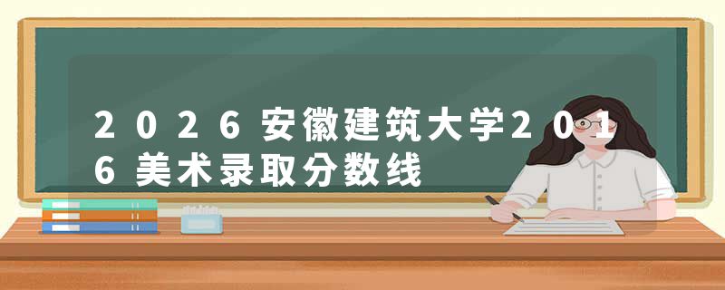 2026安徽建筑大学2016美术录取分数线