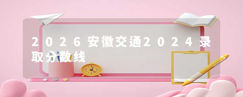 2026安徽交通2024录取分数线