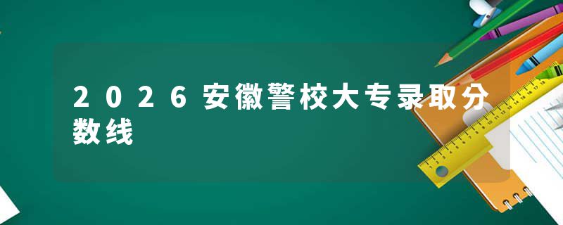 2026安徽警校大专录取分数线