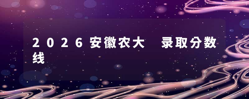 2026安徽农大 录取分数线