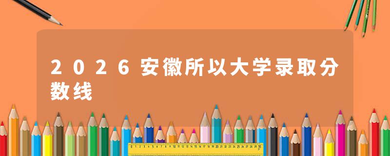 2026安徽所以大学录取分数线