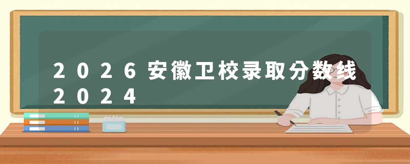 2026安徽卫校录取分数线2024