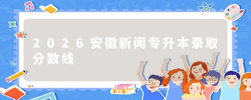 2026安徽新闻专升本录取分数线