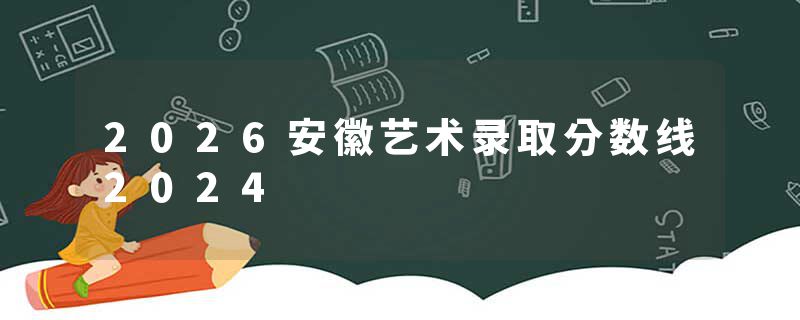 2026安徽艺术录取分数线2024