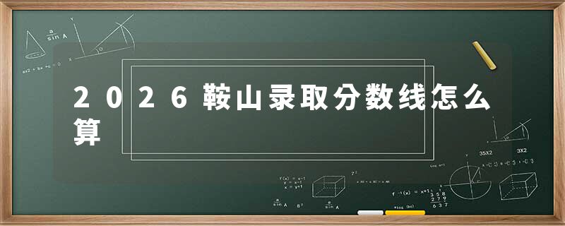 2026鞍山录取分数线怎么算