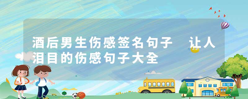 酒后男生伤感签名句子 让人泪目的伤感句子大全