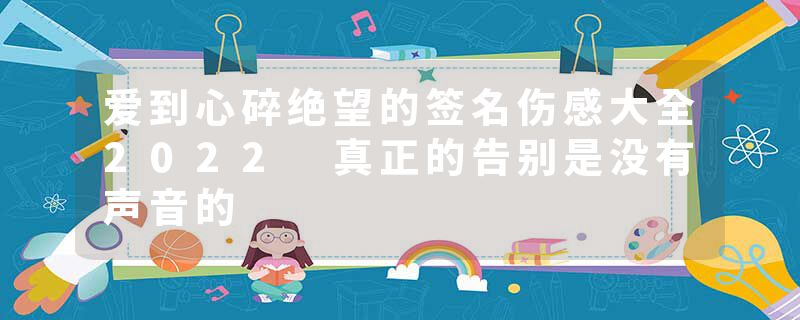 爱到心碎绝望的签名伤感大全2022 真正的告别是没有声音的