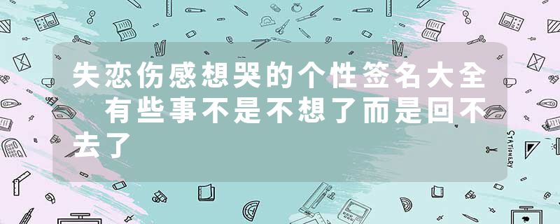 失恋伤感想哭的个性签名大全 有些事不是不想了而是回不去了