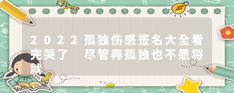2022孤独伤感签名大全看完哭了 尽管再孤独也不愿将就