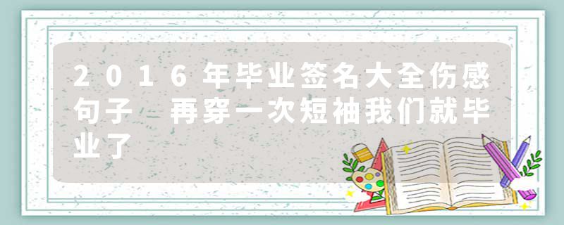 2016年毕业签名大全伤感句子 再穿一次短袖我们就毕业了