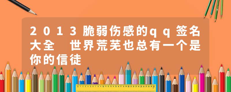 2013脆弱伤感的qq签名大全 世界荒芜也总有一个是你的信徒