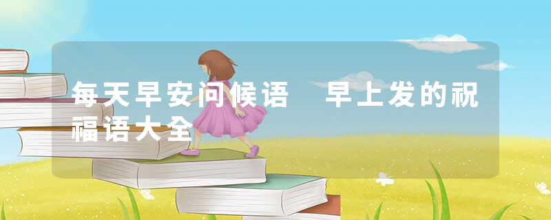 每天早安问候语 早上发的祝福语大全