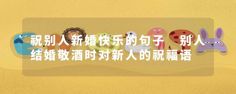 祝别人新婚快乐的句子 别人结婚敬酒时对新人的祝福语