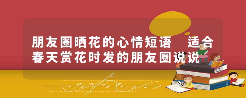 朋友圈晒花的心情短语 适合春天赏花时发的朋友圈说说