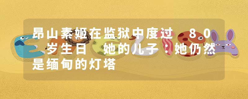 昂山素姬在监狱中度过 80 岁生日 她的儿子：她仍然是缅甸的灯塔