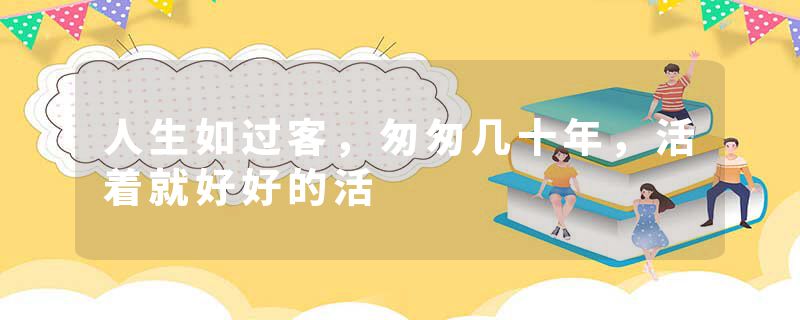人生如过客，匆匆几十年，活着就好好的活