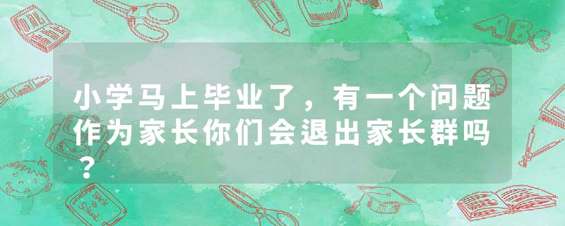 小学马上毕业了，有一个问题作为家长你们会退出家长群吗？