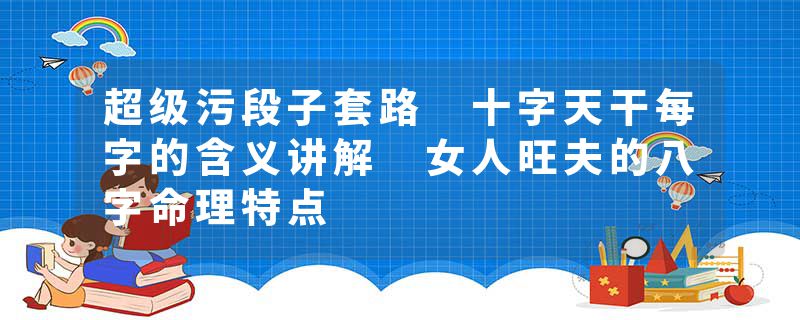 超级污段子套路 十字天干每字的含义讲解 女人旺夫的八字命理特点