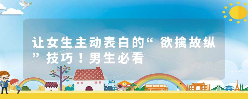 让女生主动表白的“欲擒故纵”技巧！男生必看