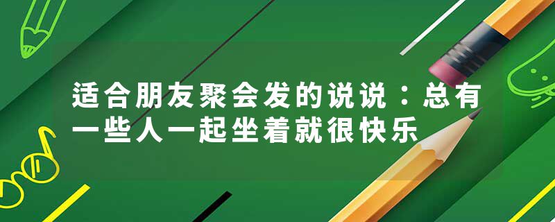 适合朋友聚会发的说说：总有一些人一起坐着就很快乐