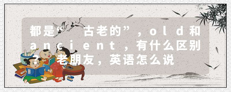 都是“ 古老的”，old和ancient，有什么区别？ 老朋友，英语怎么说