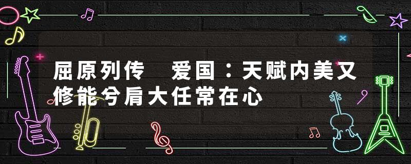 屈原列传 爱国：天赋内美又修能兮肩大任常在心