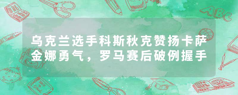 乌克兰选手科斯秋克赞扬卡萨金娜勇气，罗马赛后破例握手