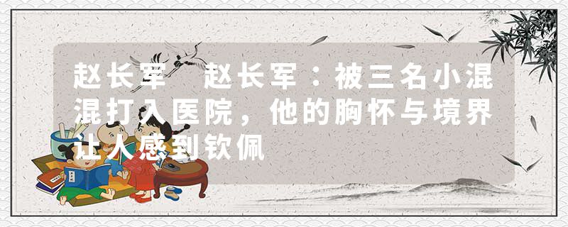 赵长军 赵长军：被三名小混混打入医院，他的胸怀与境界让人感到钦佩