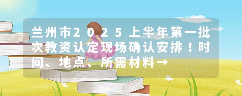 兰州市2025上半年第一批次教资认定现场确认安排！时间、地点、所需材料→