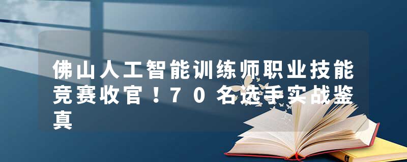佛山人工智能训练师职业技能竞赛收官！70名选手实战鉴