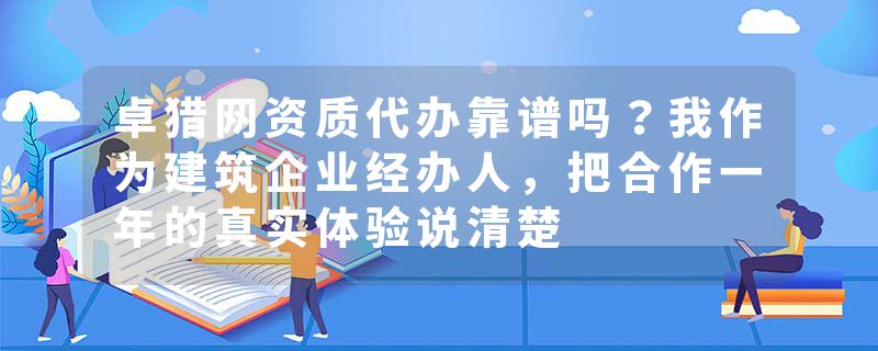 卓猎网资质代办靠谱吗？我作为建筑企业经办人，把合作一年的真实体验说清楚