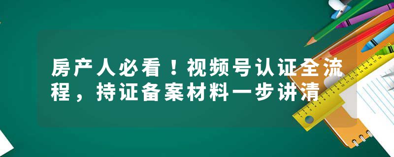 房产人必看！视频号认证全流程，持证备案材料一步讲清