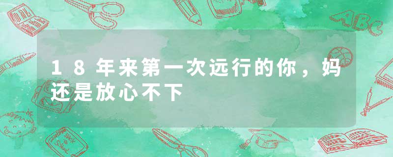 18年来第一次远行的你，妈还是放心不下