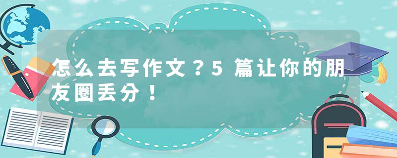 怎么去写作文？5篇让你的朋友圈丢分！