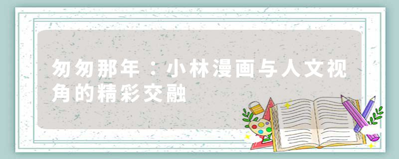 匆匆那年：小林漫画与人文视角的精彩交融