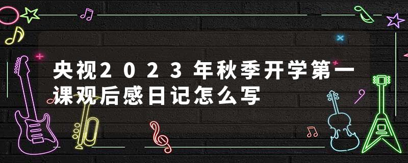 央视2023年秋季开学第一课观后感日记怎么写