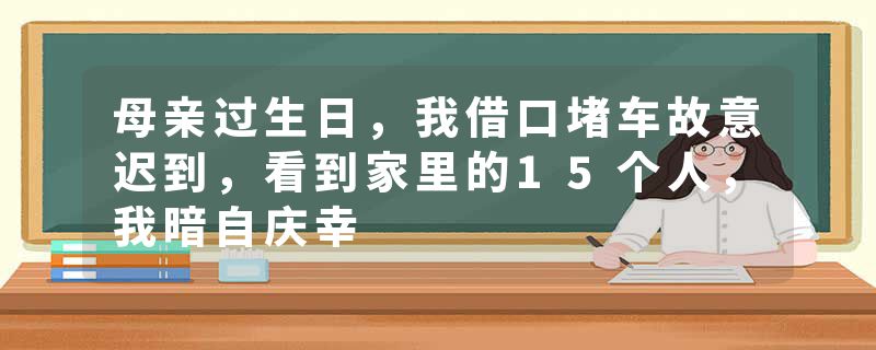 母亲过生日，我借口堵车故意迟到，看到家里的15个人，我暗自庆幸